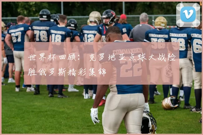 世界杯回顾：克罗地亚点球大战险胜俄罗斯精彩集锦