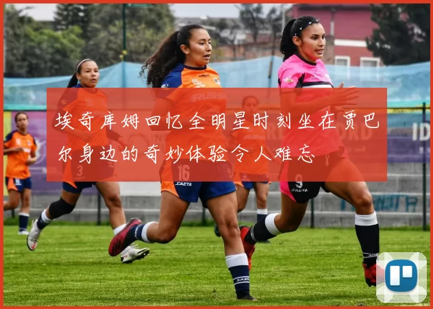 埃奇库姆回忆全明星时刻坐在贾巴尔身边的奇妙体验令人难忘