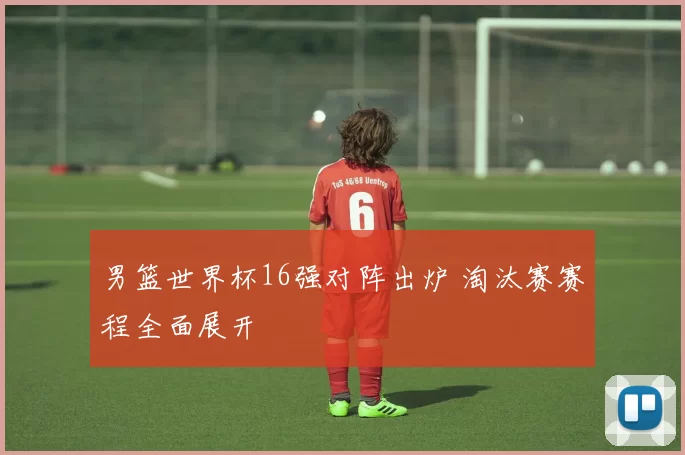 男篮世界杯16强对阵出炉 淘汰赛赛程全面展开