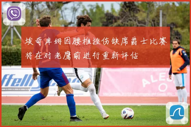 埃奇库姆因腰椎挫伤缺席爵士比赛将在对老鹰前进行重新评估