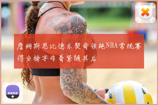詹姆斯恩比德东契奇领跑NBA常规赛得分榜字母哥紧随其后