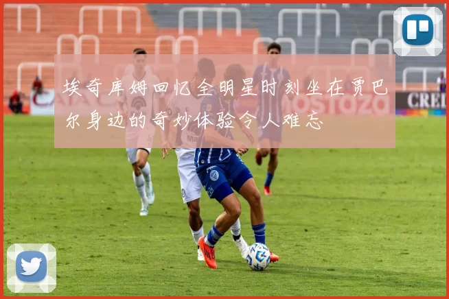 埃奇库姆回忆全明星时刻坐在贾巴尔身边的奇妙体验令人难忘