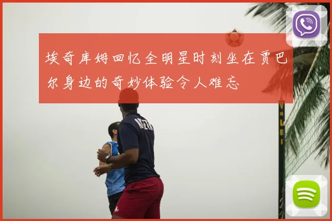 埃奇库姆回忆全明星时刻坐在贾巴尔身边的奇妙体验令人难忘