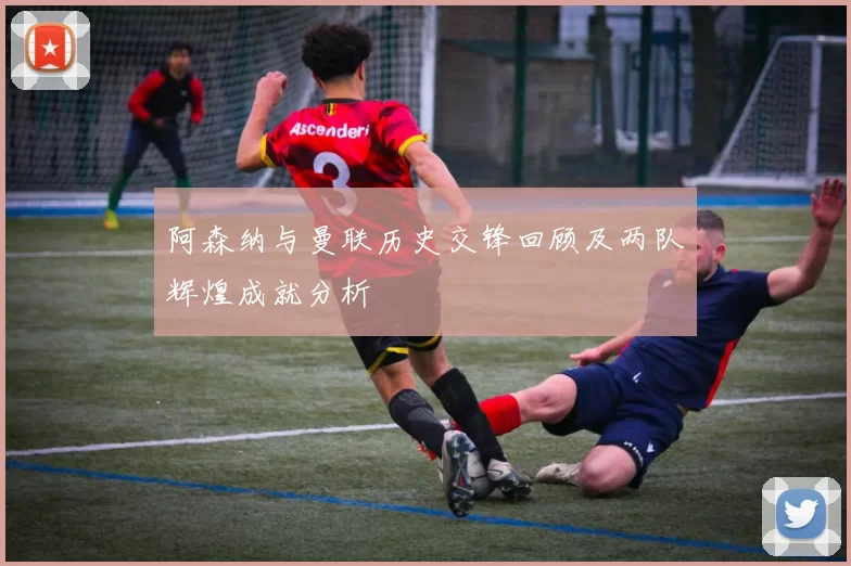 阿森纳与曼联历史交锋回顾及两队辉煌成就分析