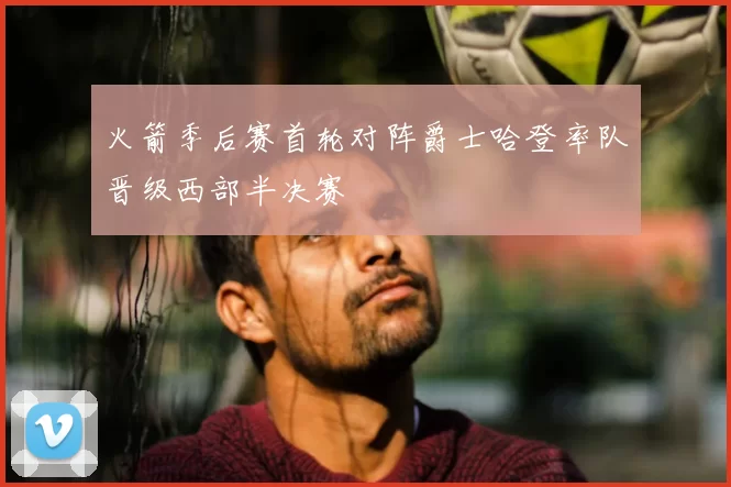 火箭季后赛首轮对阵爵士哈登率队晋级西部半决赛