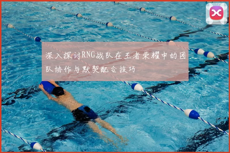 深入探讨RNG战队在王者荣耀中的团队协作与默契配合技巧