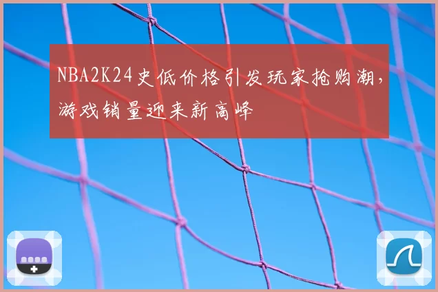 NBA2K24史低价格引发玩家抢购潮，游戏销量迎来新高峰