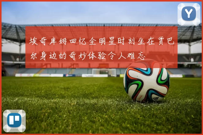 埃奇库姆回忆全明星时刻坐在贾巴尔身边的奇妙体验令人难忘