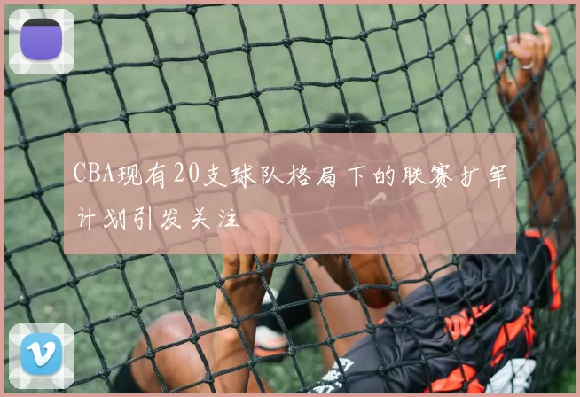 CBA现有20支球队格局下的联赛扩军计划引发关注