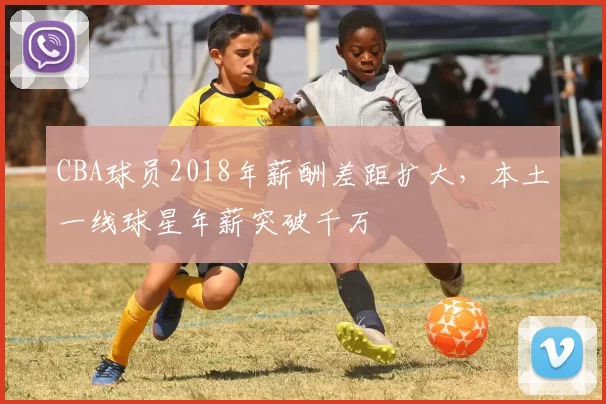 CBA球员2018年薪酬差距扩大，本土一线球星年薪突破千万