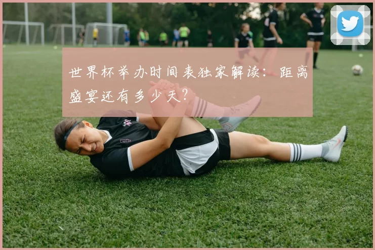 世界杯举办时间表独家解读：距离盛宴还有多少天？