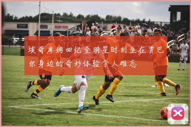 埃奇库姆回忆全明星时刻坐在贾巴尔身边的奇妙体验令人难忘