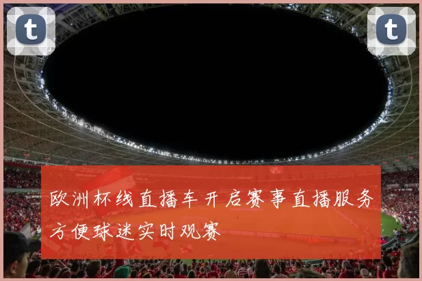欧洲杯线直播车开启赛事直播服务方便球迷实时观赛