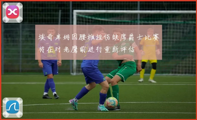 埃奇库姆因腰椎挫伤缺席爵士比赛将在对老鹰前进行重新评估