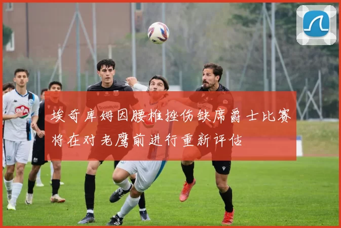 埃奇库姆因腰椎挫伤缺席爵士比赛将在对老鹰前进行重新评估