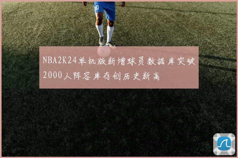 NBA2K24单机版新增球员数据库突破2000人阵容库存创历史新高