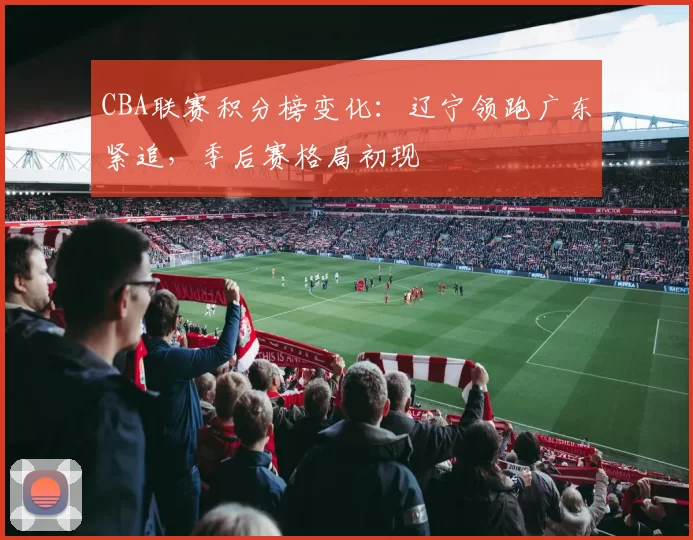 CBA联赛积分榜变化：辽宁领跑广东紧追，季后赛格局初现