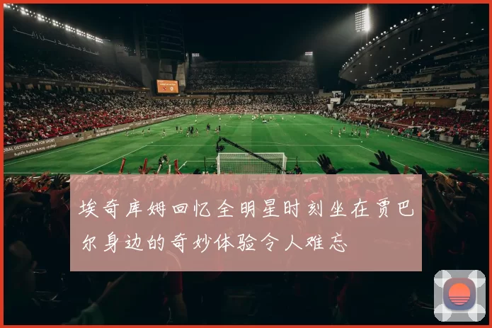 埃奇库姆回忆全明星时刻坐在贾巴尔身边的奇妙体验令人难忘