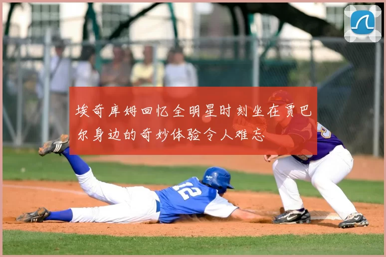 埃奇库姆回忆全明星时刻坐在贾巴尔身边的奇妙体验令人难忘