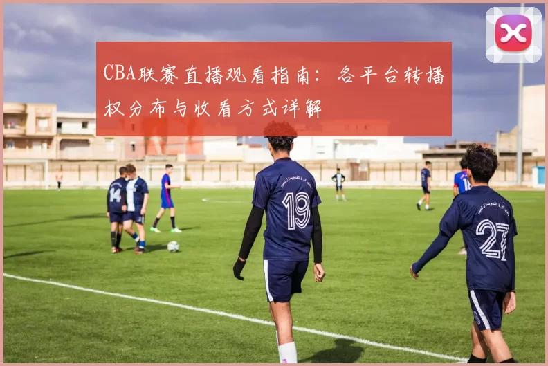 CBA联赛直播观看指南:各平台转播权分布与收看方式详解