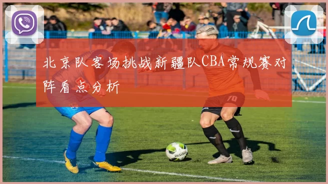 北京队客场挑战新疆队CBA常规赛对阵看点分析