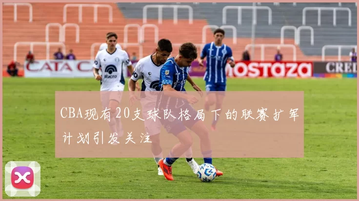 CBA现有20支球队格局下的联赛扩军计划引发关注