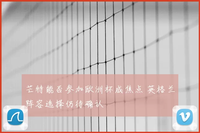芒特能否参加欧洲杯成焦点 英格兰阵容选择仍待确认