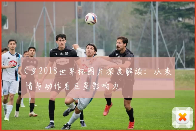 C罗2018世界杯图片深度解读：从表情与动作看巨星影响力
