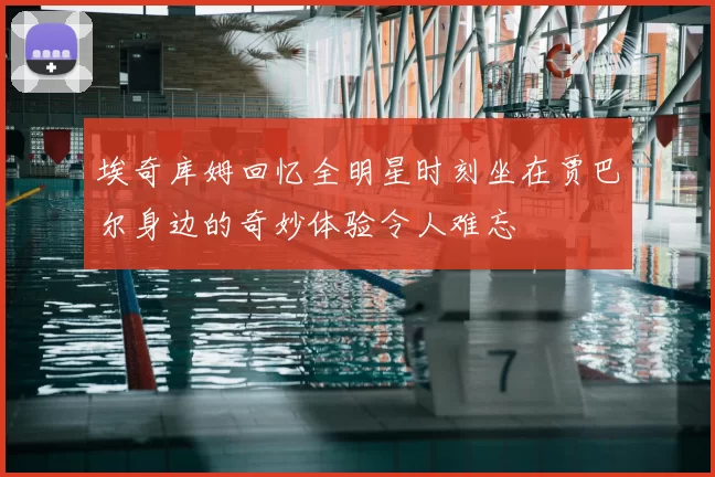 埃奇库姆回忆全明星时刻坐在贾巴尔身边的奇妙体验令人难忘