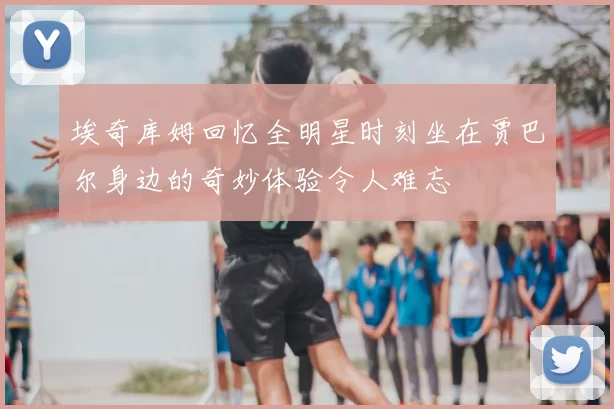 埃奇库姆回忆全明星时刻坐在贾巴尔身边的奇妙体验令人难忘