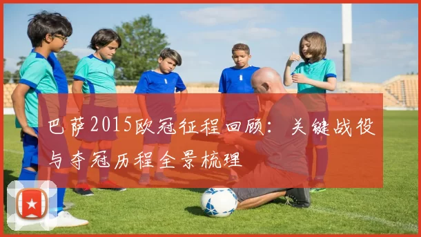 巴萨2015欧冠征程回顾：关键战役与夺冠历程全景梳理