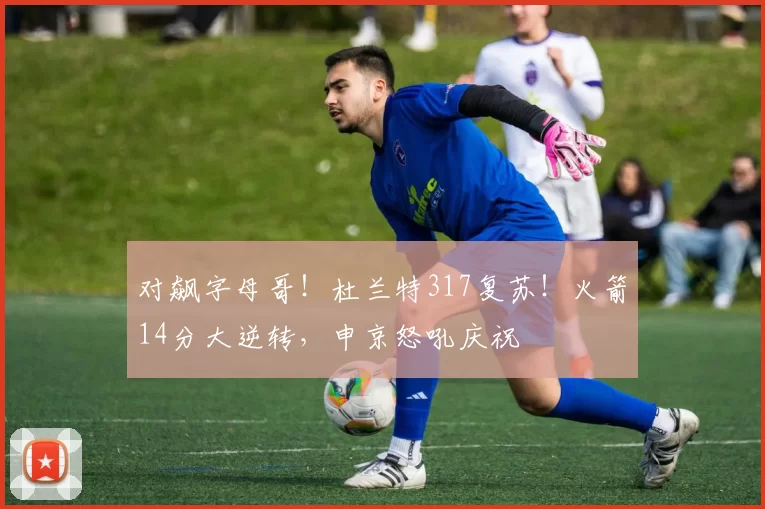 对飙字母哥!杜兰特317复苏!火箭14分大逆转,申京怒吼庆祝