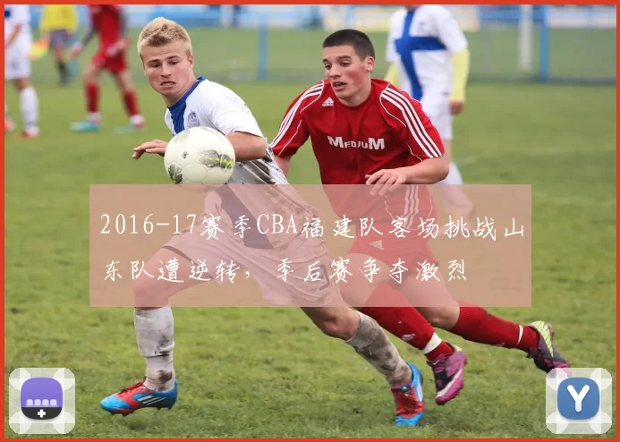 2016-17赛季CBA福建队客场挑战山东队遭逆转，季后赛争夺激烈