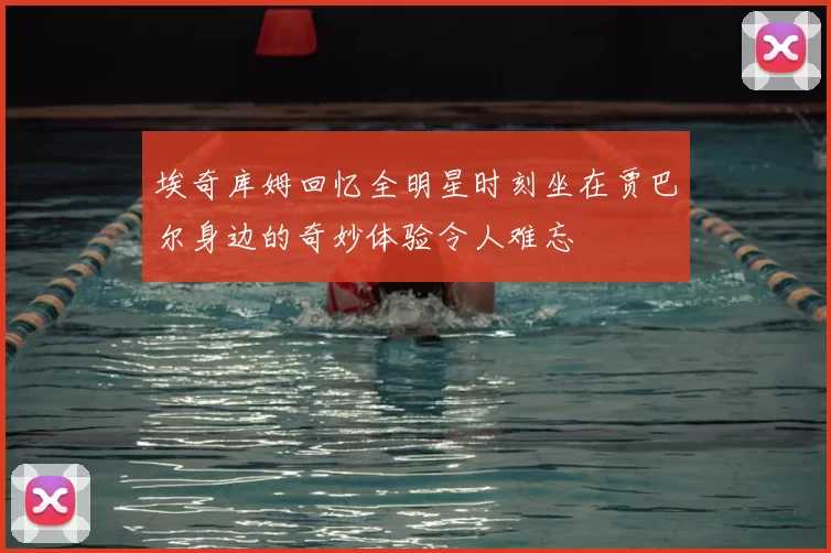 埃奇库姆回忆全明星时刻坐在贾巴尔身边的奇妙体验令人难忘