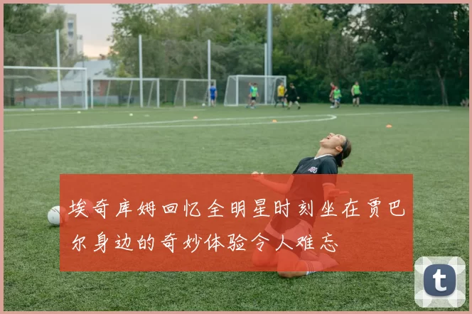 埃奇库姆回忆全明星时刻坐在贾巴尔身边的奇妙体验令人难忘