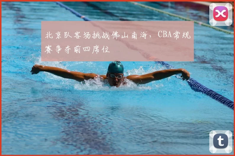 北京队客场挑战佛山南海,CBA常规赛争夺前四席位