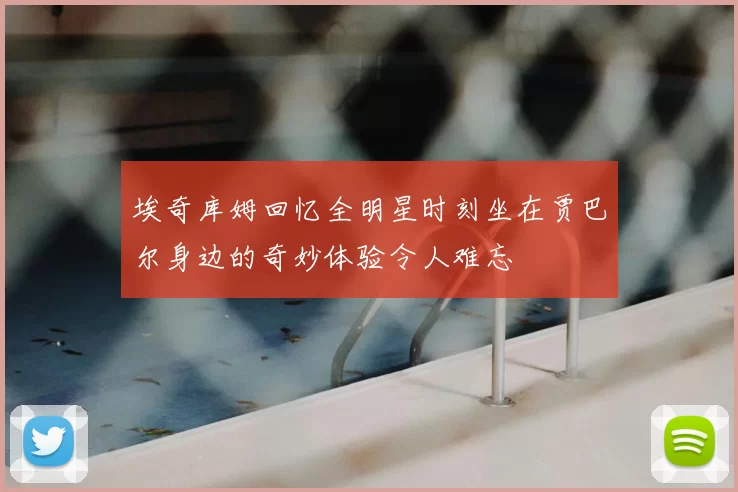 埃奇库姆回忆全明星时刻坐在贾巴尔身边的奇妙体验令人难忘
