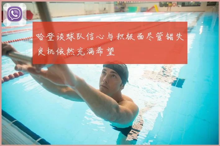 哈登谈球队信心与积极面尽管错失良机依然充满希望