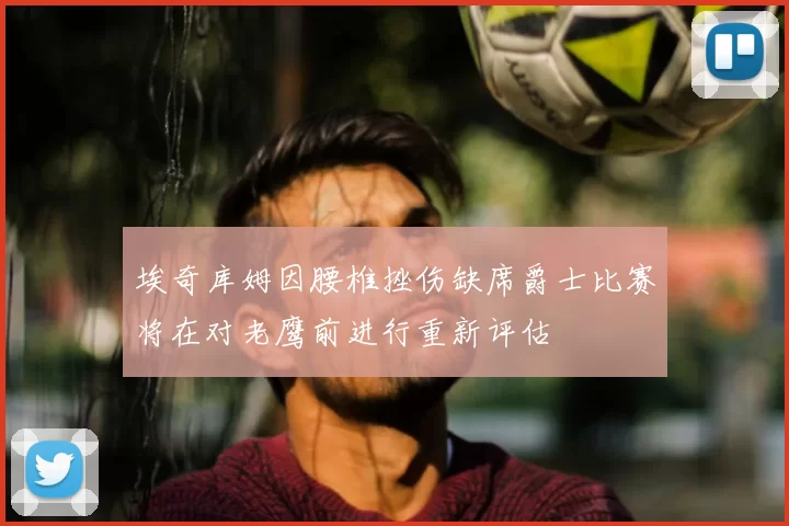 埃奇库姆因腰椎挫伤缺席爵士比赛将在对老鹰前进行重新评估