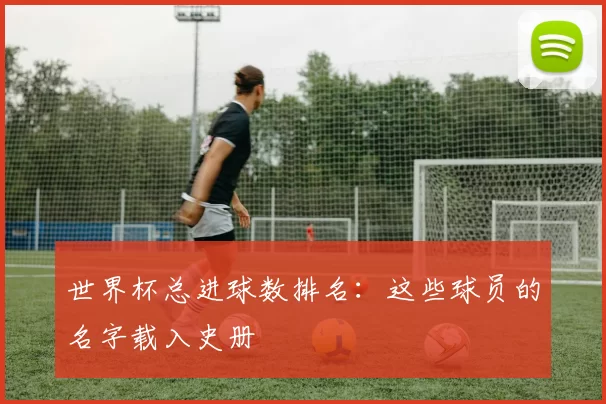 世界杯总进球数排名:这些球员的名字载入史册