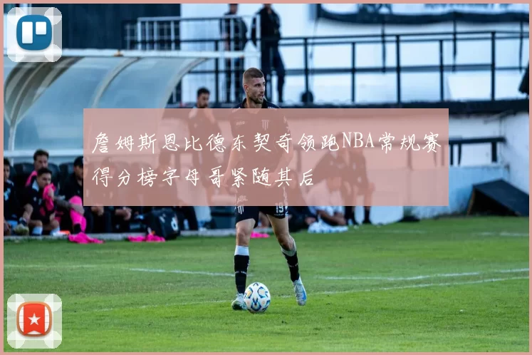 詹姆斯恩比德东契奇领跑NBA常规赛得分榜字母哥紧随其后