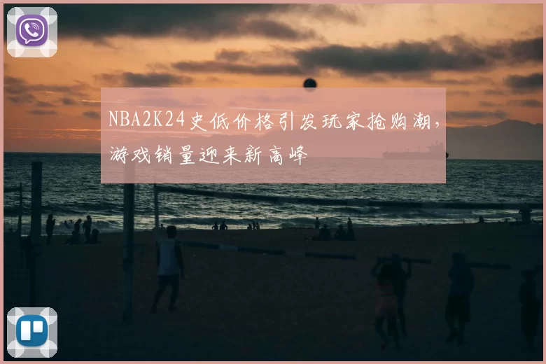 NBA2K24史低价格引发玩家抢购潮,游戏销量迎来新高峰
