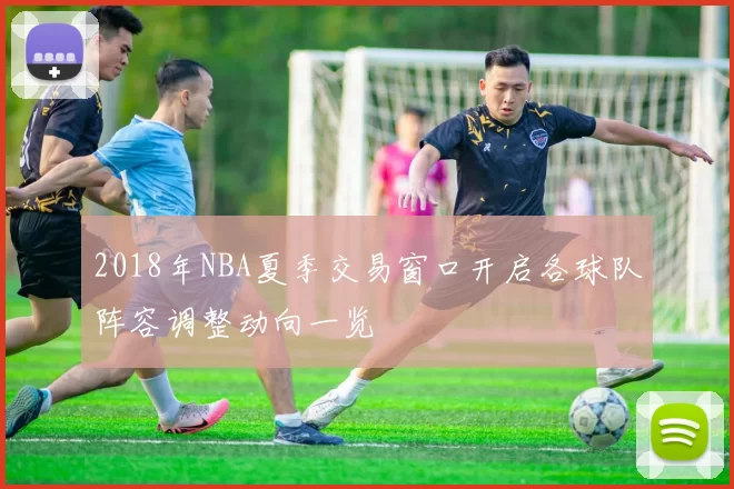 2018年NBA夏季交易窗口开启各球队阵容调整动向一览