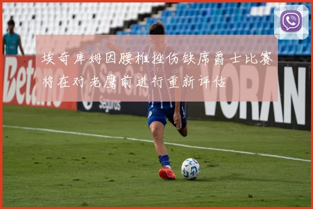 埃奇库姆因腰椎挫伤缺席爵士比赛将在对老鹰前进行重新评估