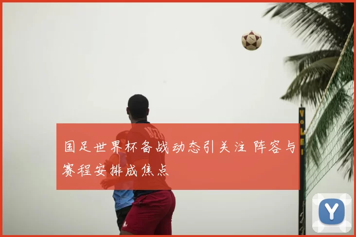 国足世界杯备战动态引关注 阵容与赛程安排成焦点