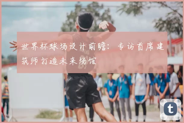 世界杯球场设计前瞻：专访首席建筑师打造未来场馆
