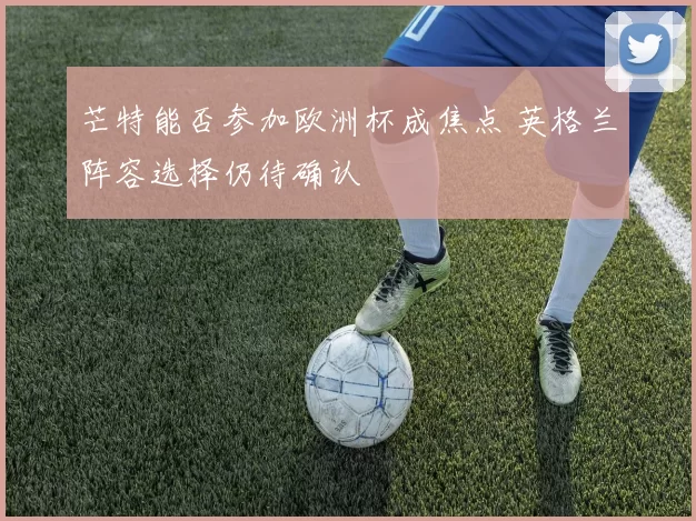芒特能否参加欧洲杯成焦点 英格兰阵容选择仍待确认