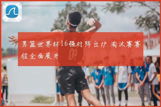 男篮世界杯16强对阵出炉 淘汰赛赛程全面展开