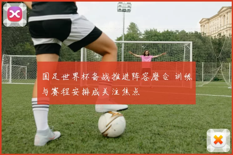 国足世界杯备战推进阵容磨合 训练与赛程安排成关注焦点