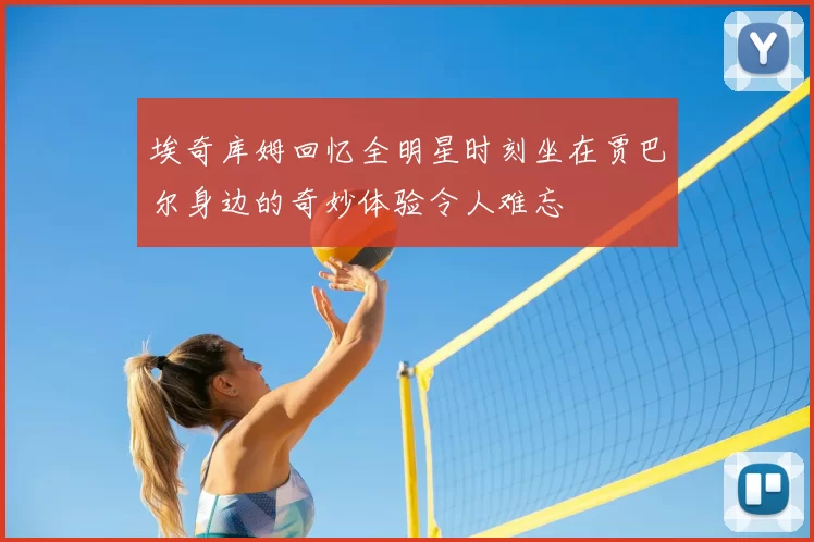 埃奇库姆回忆全明星时刻坐在贾巴尔身边的奇妙体验令人难忘